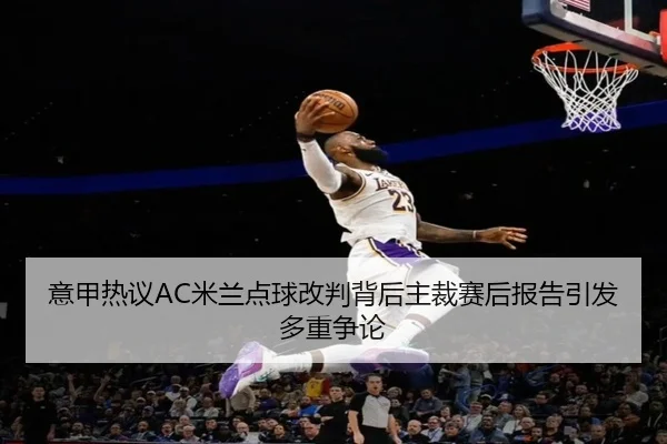意甲热议AC米兰点球改判背后主裁赛后报告引发多重争论