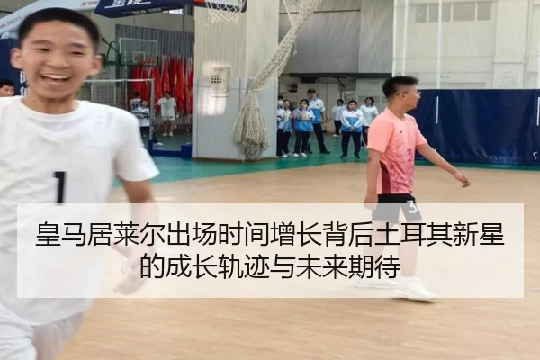 皇马居莱尔出场时间增长背后土耳其新星的成长轨迹与未来期待