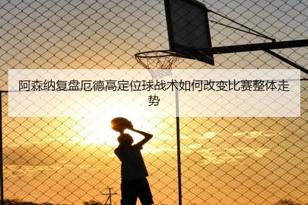阿森纳复盘厄德高定位球战术如何改变比赛整体走势