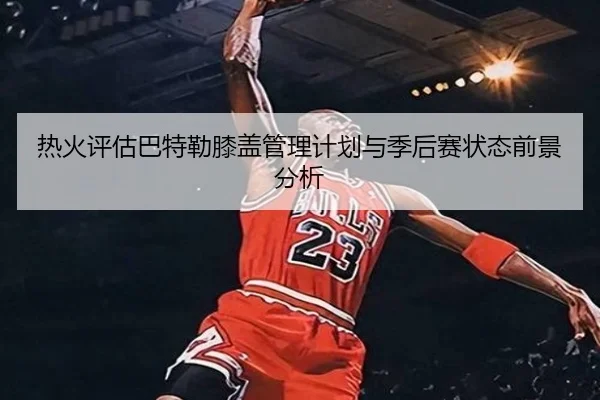 热火评估巴特勒膝盖管理计划与季后赛状态前景分析