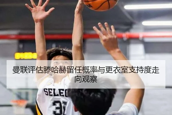 曼联评估滕哈赫留任概率与更衣室支持度走向观察