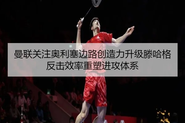 曼联关注奥利塞边路创造力升级滕哈格反击效率重塑进攻体系